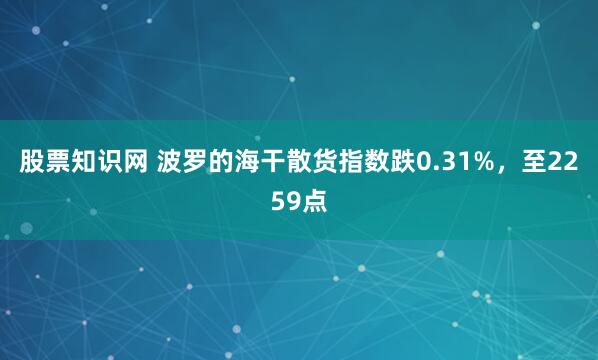 股票知识网 波罗的海干散货指数跌0.31%，至2259点