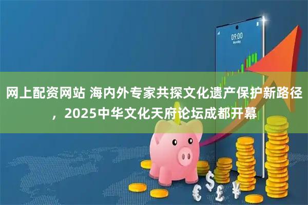 网上配资网站 海内外专家共探文化遗产保护新路径，2025中华文化天府论坛成都开幕