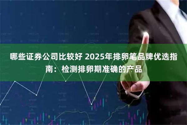 哪些证券公司比较好 2025年排卵笔品牌优选指南：检测排卵期准确的产品