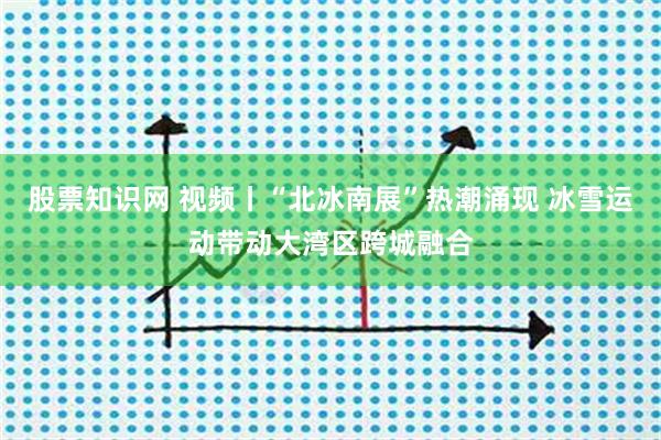 股票知识网 视频丨“北冰南展”热潮涌现 冰雪运动带动大湾区跨城融合
