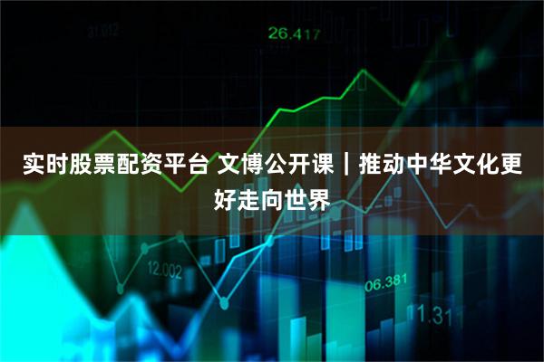 实时股票配资平台 文博公开课｜推动中华文化更好走向世界