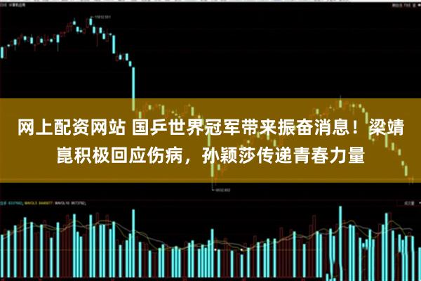 网上配资网站 国乒世界冠军带来振奋消息!梁靖崑积极回应伤病,孙颖莎传递青春力量