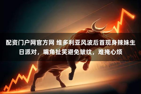 配资门户网官方网 维多利亚风波后首现身辣妹生日派对，嘴角扯笑避免皱纹，难掩心烦