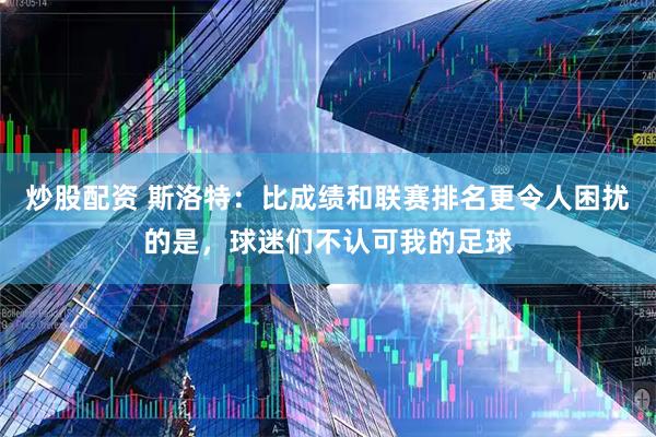 炒股配资 斯洛特：比成绩和联赛排名更令人困扰的是，球迷们不认可我的足球