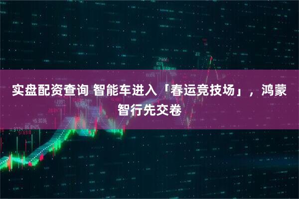 实盘配资查询 智能车进入「春运竞技场」，鸿蒙智行先交卷