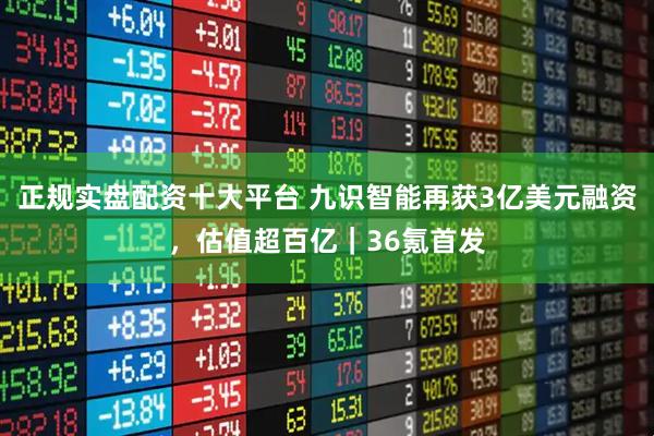 正规实盘配资十大平台 九识智能再获3亿美元融资,估值超百亿|36氪首发