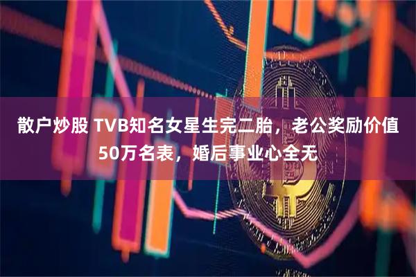 散户炒股 TVB知名女星生完二胎，老公奖励价值50万名表，婚后事业心全无