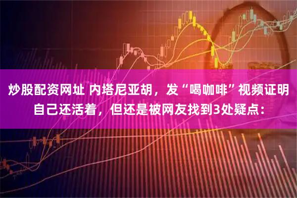 炒股配资网址 内塔尼亚胡，发“喝咖啡”视频证明自己还活着，但还是被网友找到3处疑点：