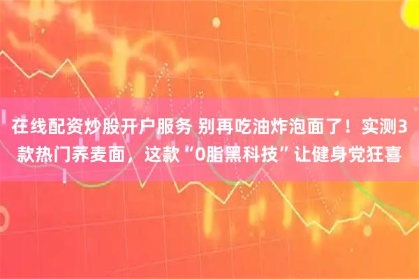 在线配资炒股开户服务 别再吃油炸泡面了！实测3款热门荞麦面，这款“0脂黑科技”让健身党狂喜