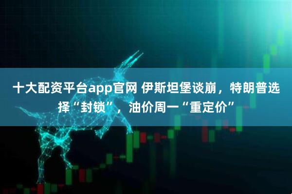 十大配资平台app官网 伊斯坦堡谈崩，特朗普选择“封锁”，油价周一“重定价”