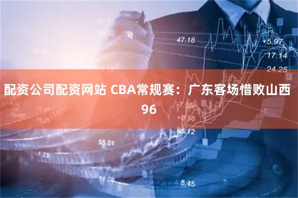 配资公司配资网站 CBA常规赛：广东客场惜败山西 96
