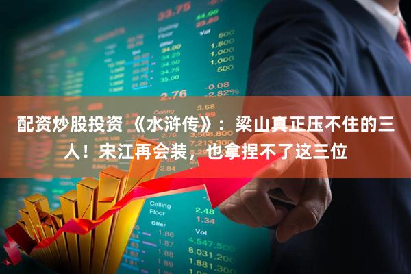 配资炒股投资 《水浒传》：梁山真正压不住的三人！宋江再会装，也拿捏不了这三位