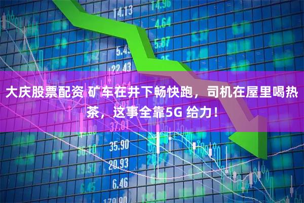 大庆股票配资 矿车在井下畅快跑，司机在屋里喝热茶，这事全靠5G 给力！