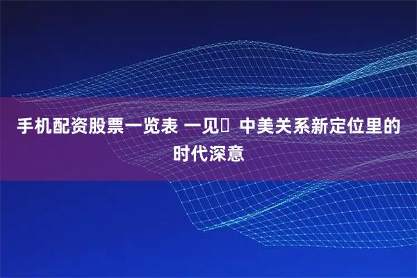 手机配资股票一览表 一见・中美关系新定位里的时代深意