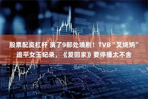 股票配资杠杆 演了9部处境剧！TVB“叉烧炳”追平女王纪录，《爱回家》要停播太不舍