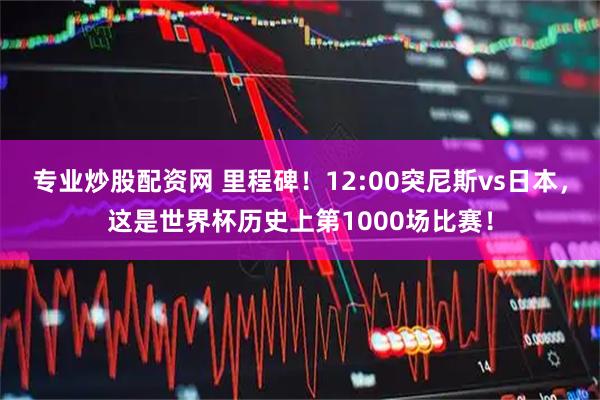 专业炒股配资网 里程碑！12:00突尼斯vs日本，这是世界杯历史上第1000场比赛！