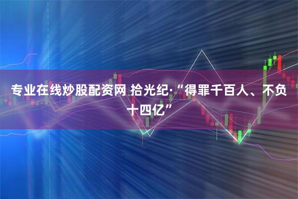专业在线炒股配资网 拾光纪·“得罪千百人、不负十四亿”