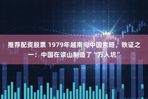 推荐配资股票 1979年越南向中国索赔，铁证之一：中国在谅山制造了“万人坑”