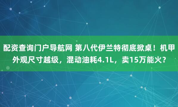 配资查询门户导航网 第八代伊兰特彻底掀桌！机甲外观尺寸越级，混动油耗4.1L，卖15万能火？