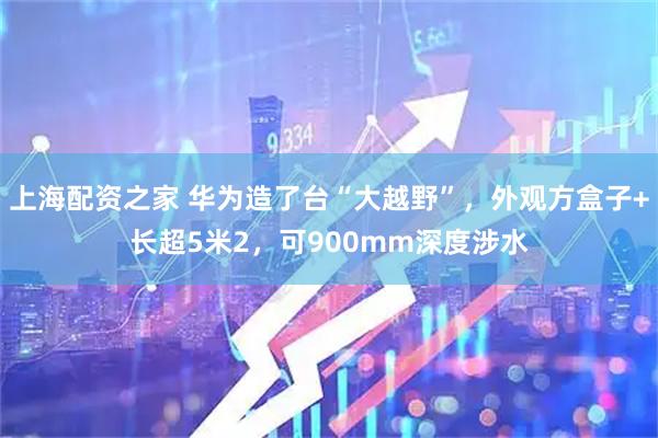 上海配资之家 华为造了台“大越野”，外观方盒子+长超5米2，可900mm深度涉水