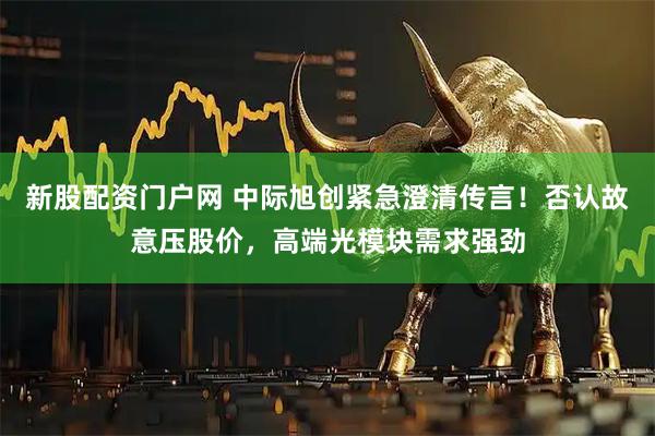 新股配资门户网 中际旭创紧急澄清传言!否认故意压股价,高端光模块需求强劲