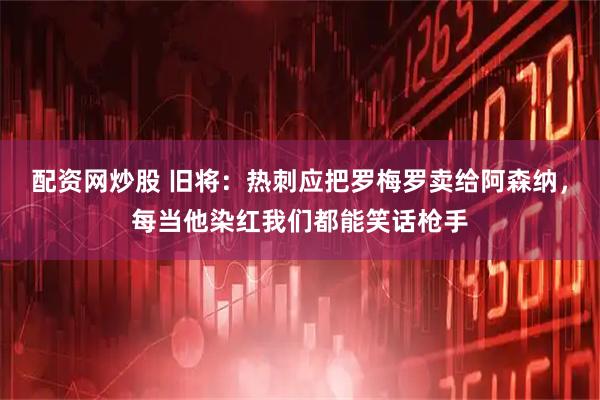 配资网炒股 旧将：热刺应把罗梅罗卖给阿森纳，每当他染红我们都能笑话枪手