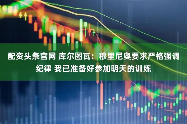 配资头条官网 库尔图瓦：穆里尼奥要求严格强调纪律 我已准备好参加明天的训练