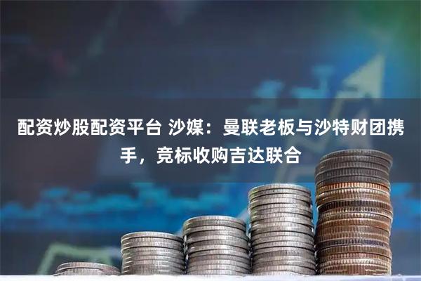 配资炒股配资平台 沙媒：曼联老板与沙特财团携手，竞标收购吉达联合