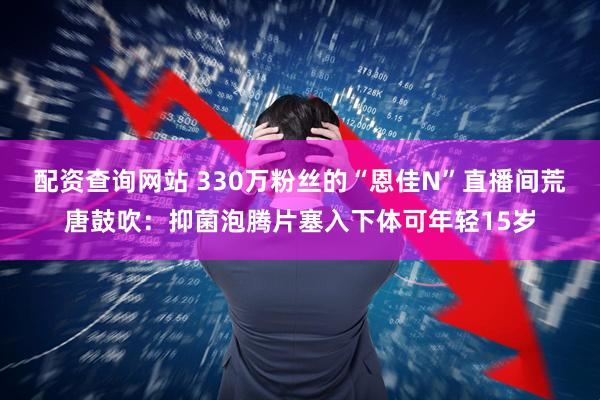 配资查询网站 330万粉丝的“恩佳N”直播间荒唐鼓吹：抑菌泡腾片塞入下体可年轻15岁
