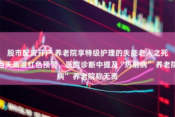 股市配资开户 养老院享特级护理的失能老人之死：事发当天高温红色预警，医院诊断中提及“热射病” 养老院称无责